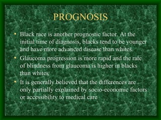 PROGNOSIS Black race is another prognostic factor. At the initial time of diagnosis, blacks tend to be younger and have more advanced disease than whites.  Glaucoma progression is more rapid and the rate of blindness from glaucoma is higher in blacks than whites It is generally believed that the differences are only partially explained by socio-economic factors or accessibility to medical care 