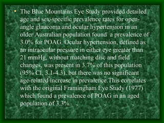 The Blue Mountains Eye Study provided detailed age and sex-specific prevalence rates for open-angle glaucoma and ocular hypertension in an older Australian population found  a prevalence of 3.0% for POAG. Ocular hypertension, defined as an intraocular pressure in either eye greater than  21 mmHg, without matching disc and field changes, was present in 3.7% of this population (95% CI, 3.1-4.3), but there was no significant age-related increase in prevalence.This correlates with the original Framingham Eye Study (1977) which found a prevalence of POAG in an aged population of 3.3%.  