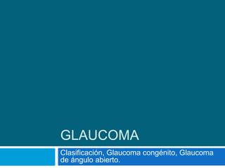 GLAUCOMA
Clasificación, Glaucoma congénito, Glaucoma
de ángulo abierto.
 