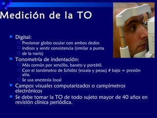 Medición de la TO


Digital:






Tonometría de indentación:







Presionar globo ocular con ambos dedos
índices y sentir consistencia (similar a punta
de la nariz)
Más común por sencillo, barato y portátil.
Con el tonómetro de Schiötz (escala y pesas) # bajo = presión
alta.
Se usa anestesia local

Campos visuales computarizados o campímetros
electrónicos
Se debe tomar la TO de todo sujeto mayor de 40 años en
revisión clínica periódica.

 