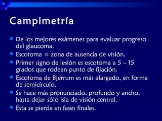 Campimetría







De los mejores exámenes para evaluar progreso
del glaucoma.
Escotoma = zona de ausencia de visión.
Primer signo de lesión es escotoma a 5 – 15
grados que rodean punto de fijación.
Escotoma de Bjerrum es más alargado, en forma
de semicírculo.
Se hace más pronunciado, profundo y ancho,
hasta dejar sólo isla de visión central.
Esta se pierde en fases finales.

 