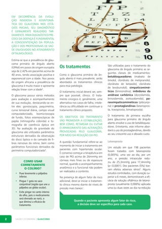 Em decorrência da evolução insidiosa e assintomática do glaucoma nos estágios iniciais, seu diagnóstico
é geralmente realizado tardiamente. Para diagnóstico precoce da doença é fundamental
a conscientização da população e dos profissionais de saúde envolvidos no atendimento
oftalmológico.
Estima-se que a prevalência de glaucoma primário de ângulo aberto
(GPAA) em povos de origem européia
seja de 2,42% em pacientes acima de
40 anos, tendo associação positiva e
exponencial com a idade. Nos povos
de origem africana a prevalência de
glaucoma é muito maior e apresenta
relação linear com a idade4.
O glaucoma possui vários métodos
para avaliação e acompanhamento
de sua evolução, destacando-se entre eles: gonioscopia, paquimetria,
curva tensional diária, campo visual
computadorizado, biomicroscopia
de fundo, fotos estereoscópicas de
papila (retinografia colorida) e tomografia de coerência óptica em
3D. Na avaliação da gravidade do
glaucoma são utilizados parâmetros
estruturais derivados da observação
do disco óptico e da camada de fibras nervosas da retina, bem como
parâmetros funcionais derivados da
perimetria computadorizada5.

Como usar
corretamente
o colírio?
•	 Puxe levemente a pálpebra
inferior.
•	 Pingue 1 gota no saco
conjuntival (região que une a
pálpebra ao globo ocular).
•	 Evite pingar no canto interno
do olho, pois o medicamento
será drenado ao nariz, o
que diminui a eficácia do
tratamento.

2

SAÚDE E ECONOMIA | GLAUCOMA

Os tratamentos

O tratamento inicial deverá ser, sempre que possível, clínico. O tratamento cirúrgico é, geralmente, uma
alternativa nos casos de falha, intolerância ou dificuldade em continuar o
tratamento clínico proposto.

São utilizadas para o tratamento do
glaucoma de ângulo primário as seguintes classes de medicamentos:
betabloqueadores (maleato de
timolol, cloridrato de metipranolol,
cloridrato de betaxolol, cloridrato
de levobunolol); simpaticomiméticos (brimonidina); inibidores da
anidrase carbônica (dorzolamida,
brinzolamida, acetozalamida); parassimpaticomiméticos (pilocarpina) e prostaglandinas (latanoprosta, travoprosta, bimatoprosta).

Os objetivos do tratamento
são promover a estabilização,
bem como, retardar ou evitar
o aparecimento das alterações
provocadas pelo glaucoma,
por meio da redução da PIO.

O tratamento de primeira escolha
para glaucoma primário de ângulo
aberto envolve o uso de betabloqueadores. Entretanto, este informe abordará o uso de prostaglandinas, devido
ao seu crescente uso e elevado custo.

A questão fundamental refere-se ao
momento de iniciar o tratamento em
pacientes com hipertensão ocular.
É consenso começar a terapêutica em
caso de PIO acima de 26mmHg em
córneas mais finas ou de espessura
normal, quando o acompanhamento
anatômico e o funcional não podem
ser realizados a contento.

Latanoprosta

Como o glaucoma primário de ângulo aberto é mais prevalente, serão
abordados os tratamentos clínicos
para essa patologia.

Na presença de algum fator de risco
adicional, deve-se iniciar o tratamento clínico mesmo diante de níveis de
pressão mais baixos1.

Um estudo em que 198 pacientes
foram tratados com latanoprosta
(0,005%), uma vez ao dia, por um
ano, a pressão intraocular reduziu de 25,3mmHg para 17,4mmHg
(p<0,0001). Dez pacientes (5%) tiveram efeitos adversos sérios6. Alguns
estudos controlados, com duração superior a 6 meses, demonstraram a eficácia da solução oftálmica de latanoprosta (usualmente 0,006%) aplicada
uma ou duas vezes ao dia na redução

Quando o paciente apresenta algum fator de risco,
a decisão deve ser específica para cada caso.

 