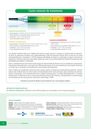 Custos mensais de tratamento
0

50

100

150

R$/mês

R$ 82,02
LUMIGAN
(BIMATOPROSTA)

LUMIGAN (BIMATOPROSTA)
•
•
•
•

XALATAN
(LATANOPROSTA)

R$ 101,34

Apresentação: 0,3	MG/ML	SOL	OCU	CT	FR	PLAS	OPC	GOT	X	5	ML
Preço máximo ao consumidor (ICMS 18%):	R$	136,96
Posologia:	1	gota	no	olho	afetado/dia*
Custo tratamento mensal:	R$	82,02

TRAVATAN
(TRAVOPROSTA)

XALATAN (LATANOPROSTA)

TRAVATAN (TRAVOPROSTA)
•
•
•
•

R$ 134,62

Apresentação:	0,04	MG/ML	SOL	OFT	CT	FR	PLAS	TRANS	GOT	X	2,5	ML
Preço máximo ao consumidor (ICMS 18%):	R$	84,45
Posologia:	1	gota	no	olho	afetado/dia*
Custo tratamento mensal:	R$	101,34

• Apresentação:	50	MCG/ML	SOL	OFT	CT	FR	PLAS	TRANS	
GOT	X	2,5	ML
• Preço máximo ao consumidor (ICMS 18%):	R$	112,18
• Posologia:	1	gota	no	olho	afetado/dia*
• Custo tratamento mensal:	R$	134,62

um estudo20 brasileiro feito com o objetivo de mostrar o custo mensal e o impacto na renda familar no tratamento clínico do glaucoma constatou que, aproximadamente, 24% dos pacientes tiveram 25% ou mais de sua renda
comprometida com o tratamento, e 45,2% relataram dificuldade em adquirir a medicação em algum momento do
tratamento. admite-se, portanto, que possam apresentar maior risco de baixa adesão ao tratamento aqueles que têm
dificuldades para adquirir a medicação.
assim, considerando que não existe comprovação de superioridade de eficácia entre as substâncias latanoprosta,
travoprosta e bimatoprosta e, que existe uma diferença de preços entre essas substâncias e do impacto financeiro
na renda, faz-se necessário uma análise dos custos mensais de tratamento.
cabe ressaltar que atualmente, apesar de haver registro vigente no brasil para medicamentos genéricos, existem
apenas três medicamentos de marca sendo comercializados tendo como princípios ativos latanoprosta, bimatoprosta e travoprosta. Esses medicamentos são o Xalatan (latanoprosta), o lumigan (bimatoprosta) e o travatan
(travoprosta). a diferença entre os custos de tratamento mensais dos mesmos, considerando-se a administração
de duas gotas por dia (uma gota em cada olho), pode chegar a 64%.
*Considerou-se,	para	fins	de	cálculo	do	custo	de	tratamento,	que	1	ml	corresponde	a	20	gotas21.

REFERÊNCIAS BIBLIOGRÁFICAS:
as referências bibliográficas referentes a este informe podem ser encontradas no site: http://anvisa.gov.br.

SAÚDE E ECONOMIA
ANVISA – agência nacional de vigilância sanitária
NUREM – núcleo de assessoramento Econômico em regulação
GERAE – gerência de avaliação Econômica de novas tecnologias
Endereço: sia, trecho 5, área Especial 57, 71.205-050, brasília/df
E-mail para contato: saude.economia@anvisa.gov.br

4

saúdE E Economia | GLAUCOMA

Texto e pesquisa: fernanda maciel rebelo e gustavo cunha garcia.
Revisão do texto: giselle silva Pereira calais, symone oliveira lima,
telma rodrigues caldeira e alipio de sousa neto.
Coordenação da publicação: alexandre lemgruber P. d’oliveira.
Projeto gráfico e diagramação: grifo design.

 