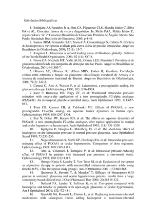 Referências Bibliográficas
1. Betinjane AJ, Paranhos Jr A, Omi CA, Figueredo CLR, Mandia Júnior C, Silva
FA et AL. Conceito, fatores de risco e diagnóstico. In: Mello PAA, Mádia Júnior C,
organizadores. In: 2º Consenso Brasileiro de Glaucoma Primário de Ângulo Aberto. São
Paulo: Sociedade Brasileira de Glaucoma, 2005; p 4-44.
2. Santos HDM, Fernandes TAP, Souza CA, Cronemberger S, Calixto N. Eficácia
do latanoprosta x travoprosta avaliada pela curva diária de pressão intraocular. Arquivos
Brasileiros de Oftalmologia, 2009; 72 (1): 13-7.
3. Kingman L. Glaucoma is second leading cause of blindness globally. Bulletin
of the World Health Organisation, 2004; 82 (11): 887-8.
4. Povoa CA, Nicolela MT, Valle ALSL, Gomes LES, Neustein I. Prevalência de
glaucoma identificada em campanha de detecção em São Paulo. Arquivos Brasileiros de
Oftalmologia, 2001; 64: 303-7.
5. Oliveira AC, Oliveira FC, Albers MBV, Cohen R, Kasahara. Correlação
clínica entre estrutura e função no glaucoma: classificação estrutural de Armaly e o
sistema de estadiamento funcional de Brusini. Arquivos Brasileiros de Oftalmologia,
2008; 71(2): 242-5.
6. Camras C, Alm A, Watson P, et al: Latanoprost, a prostaglandin analog, for
glaucoma therapy. Ophthalmology 1996; 103:1916-1924.
7. Racz P, Ruzsonyi MR, Nagy ZT, et al: Maintained intraocular pressure
reduction with once-a-day application of a new prostaglandin F2-alpha analogue
(PhXA41). An in-hospital, placebo-controlled study. Arch Ophthalmol 1993; 111:657661.
8. Toris CB, Camras CB, & Yablonski ME: Effects of PhXA41, a new
prostaglandin F2-alpha analog, on aqueous humor dynamics in human eyes.
Ophthalmology 1993; 100:1297-1304.
9. Ziai N, Dolan JW, Kacere RD, et al: The effects on aqueous dynamics of
PhXA41, a new prostaglandin F2-alpha analogue, after topical application in normal
and ocular hypertensive human eyes. Arch Ophthalmol 1993; 111:1351-1358.
10.
Kjellgren D, Douglas G, Mikelberg FS, et al: The short-time effect of
latanoprost on the intraocular pressure in normal pressure glaucoma. Acta Ophthalmol
Scand 1995; 73:233-236.
11.
Nagasubramanian S, Sheth GP, Hitchings RA, et al: Intraocular pressurereducing effect of PhXA41 in ocular hypertension. Comparison of dose regimens.
Ophthalmology 1993; 100:1305-1311.
12.
Alm A, Villumsen J, Tornquist P, et al: Intraocular pressure-reducing
effect of PhXA41 in patients with increased eye pressure: a one-month study.
Ophthalmology 1993; 100:1312-1317.
13.
Orengo-Nania S, Landry T, Von Tress M, et al: Evaluation of travoprost
as adjunctive therapy in patients with uncontrolled intraocular pressure while using
timolol 0.5%. (The travoprost study group.). Am J Ophthalmol 2001; 132:860-868.
14.
Quinones R, Severin T, & Mundorf T: Efficacy of bimatoprost 0.03
percent in untreated glaucoma and ocular hypertension patients: results from a large
community-based clinical trial. J Ocul Pharmacol Ther 2004; 20(2):115-122.
15.
Netland PA, Landry T, Sullivan K, et al: Travoprost compared with
latanoprost and timolol in patients with open-angle glaucoma or ocular hypertension.
Am J Ophthalmol 2001; 132:472-484.
16.
Gandolfi SA, Rossetti L, Cimino L, et al: Replacing maximum-tolerated
medications with latanoprost versus adding latanoprost to maximum-tolerated

 