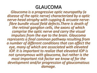 GLAUCOMA
Glaucoma is a progressive optic neuropathy (a
disease of the optic nerve) characterized by a optic
nerve-head atrophy with cupping & arcuate nerve-
fibre bundle visual field defects.There is death of
the retinal ganglion cells, the axons of which
comprise the optic nerve and carry the visual
impulses from the eye to the brain. Glaucoma
represents a final common pathway resulting from
a number of different conditions that can affect the
eye, many of which are associated with elevated
IOP. It is important to realize that elevated IOP is
not synonymous with glaucoma, but rather is the
most important risk factor we know of for the
development and/or progression of glaucomatous
damage.
 