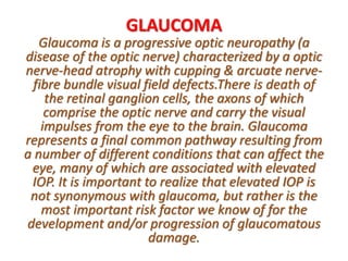 GLAUCOMA
Glaucoma is a progressive optic neuropathy (a
disease of the optic nerve) characterized by a optic
nerve-head atrophy with cupping & arcuate nerve-
fibre bundle visual field defects.There is death of
the retinal ganglion cells, the axons of which
comprise the optic nerve and carry the visual
impulses from the eye to the brain. Glaucoma
represents a final common pathway resulting from
a number of different conditions that can affect the
eye, many of which are associated with elevated
IOP. It is important to realize that elevated IOP is
not synonymous with glaucoma, but rather is the
most important risk factor we know of for the
development and/or progression of glaucomatous
damage.
 