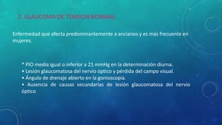 * PIO media igual o inferior a 21 mmHg en la determinación diurna.
• Lesión glaucomatosa del nervio óptico y pérdida del campo visual.
• Ángulo de drenaje abierto en la gonioscopia.
• Ausencia de causas secundarias de lesión glaucomatosa del nervio
óptico.
2. GLAUCOMA DE TENSION NORMAL:
Enfermedad que afecta predominantemente a ancianos y es más frecuente en
mujeres.
 