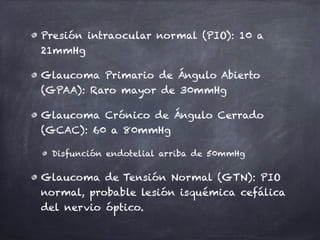 Presión intraocular normal (PIO): 10 a
21mmHg
Glaucoma Primario de Ángulo Abierto
(GPAA): Raro mayor de 30mmHg
Glaucoma Crónico de Ángulo Cerrado
(GCAC): 60 a 80mmHg
Disfunción endotelial arriba de 50mmHg
Glaucoma de Tensión Normal (GTN): PIO
normal, probable lesión isquémica cefálica
del nervio óptico.
 