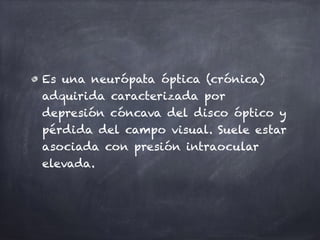 Es una neurópata óptica (crónica)
adquirida caracterizada por
depresión cóncava del disco óptico y
pérdida del campo visual. Suele estar
asociada con presión intraocular
elevada.
 