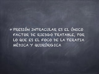 PRESIÓN INTRACULAR ES EL ÚNICO
FACTOR DE RIESGO TRATABLE, POR
LO QUE ES EL FOCO DE LA TERAPIA
MÉDICA Y QUIRÚRGICA
 