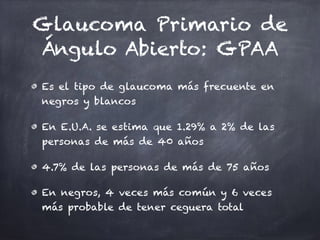 Glaucoma Primario de
Ángulo Abierto: GPAA
Es el tipo de glaucoma más frecuente en
negros y blancos
En E.U.A. se estima que 1.29% a 2% de las
personas de más de 40 años
4.7% de las personas de más de 75 años
En negros, 4 veces más común y 6 veces
más probable de tener ceguera total
 