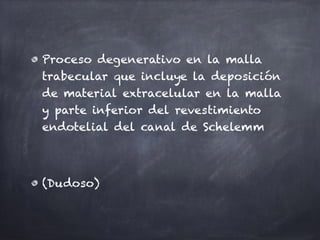 Proceso degenerativo en la malla
trabecular que incluye la deposición
de material extracelular en la malla
y parte inferior del revestimiento
endotelial del canal de Schelemm
(Dudoso)
 