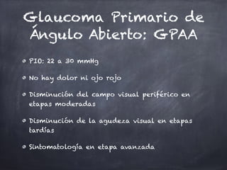 Glaucoma Primario de
Ángulo Abierto: GPAA
PIO: 22 a 30 mmHg
No hay dolor ni ojo rojo
Disminución del campo visual periférico en
etapas moderadas
Disminución de la agudeza visual en etapas
tardías
Sintomatología en etapa avanzada
 