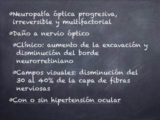 Neuropatía óptica progresiva,
irreversible y multifactorial
Daño a nervio óptico
Clínico: aumento de la excavación y
disminución del borde
neurorretiniano
Campos visuales: disminución del
30 al 40% de la capa de fibras
nerviosas
Con o sin hipertensión ocular
 