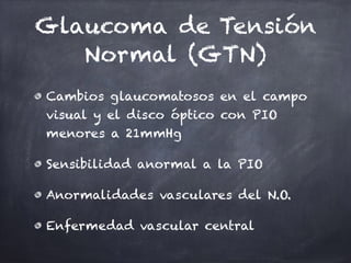 Glaucoma de Tensión
Normal (GTN)
Cambios glaucomatosos en el campo
visual y el disco óptico con PIO
menores a 21mmHg
Sensibilidad anormal a la PIO
Anormalidades vasculares del N.O.
Enfermedad vascular central
 