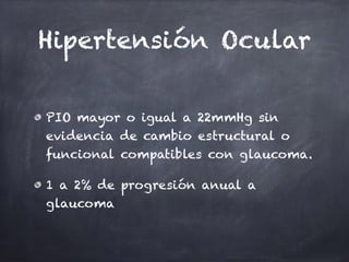 Hipertensión Ocular
PIO mayor o igual a 22mmHg sin
evidencia de cambio estructural o
funcional compatibles con glaucoma.
1 a 2% de progresión anual a
glaucoma
 