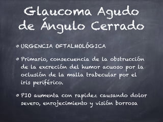Glaucoma Agudo
de Ángulo Cerrado
URGENCIA OFTALMOLÓGICA
Primario, consecuencia de la obstrucción
de la excreción del humor acuoso por la
oclusión de la malla trabecular por el
iris periférico.
PIO aumenta con rapidez causando dolor
severo, enrojecimiento y visión borrosa
 
