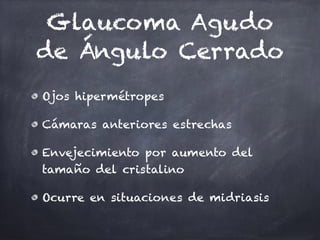 Glaucoma Agudo
de Ángulo Cerrado
Ojos hipermétropes
Cámaras anteriores estrechas
Envejecimiento por aumento del
tamaño del cristalino
Ocurre en situaciones de midriasis
 