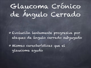 Glaucoma Crónico
de Ángulo Cerrado
Evolución lentamente progresiva por
ataques de ángulo cerrado subyugado
Mismas características que el
glaucoma agudo
 