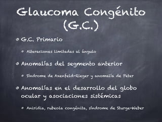 Glaucoma Congénito
(G.C.)
G.C. Primario
Alteraciones limitadas al ángulo
Anomalías del segmento anterior
Síndrome de Axenfeld-Rieger y anomalía de Peter
Anomalías en el desarrollo del globo
ocular y asociaciones sistémicas
Aniridia, rubeola congénita, síndrome de Sturge-Weber
 