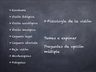 Escotoma
Visión fotópica
Visión escotópica
Visión mesópica
Ceguera legal
Ceguera absoluta
Baja visión
Miodesopsias
Fotopsias
Fisiología de la visión
Temas a exponer
Preguntas de opción
múltiple
 