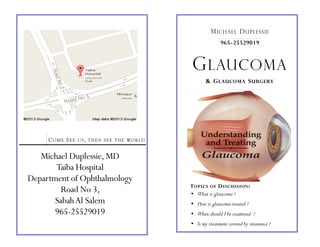 COME SEE US, THEN SEE THE WORLD
Michael Duplessie,MD
Taiba Hospital
Department of Ophthalmology
Road No 3,
SabahAl Salem
965-25529019
965-25529019
MICHAEL DUPLESSIE
GLAUCOMA
TOPICS OF DISCUSSION:
• What is glaucoma ?
• How is glaucoma treated ?
• When should I be examined ?
• Is my treatment covered by insurance ?
& GLAUCOMA SURGERY
 