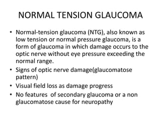 NORMAL TENSION GLAUCOMA
• Normal-tension glaucoma (NTG), also known as
low tension or normal pressure glaucoma, is a
form of glaucoma in which damage occurs to the
optic nerve without eye pressure exceeding the
normal range.
• Signs of optic nerve damage(glaucomatose
pattern)
• Visual field loss as damage progress
• No features of secondary glaucoma or a non
glaucomatose cause for neuropathy
 