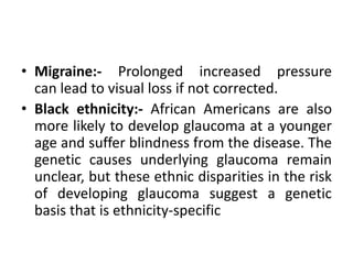 • Migraine:- Prolonged increased pressure
can lead to visual loss if not corrected.
• Black ethnicity:- African Americans are also
more likely to develop glaucoma at a younger
age and suffer blindness from the disease. The
genetic causes underlying glaucoma remain
unclear, but these ethnic disparities in the risk
of developing glaucoma suggest a genetic
basis that is ethnicity-specific
 