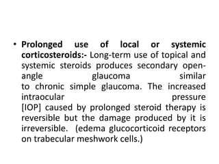 • Prolonged use of local or systemic
corticosteroids:- Long-term use of topical and
systemic steroids produces secondary open-
angle glaucoma similar
to chronic simple glaucoma. The increased
intraocular pressure
[IOP] caused by prolonged steroid therapy is
reversible but the damage produced by it is
irreversible. (edema glucocorticoid receptors
on trabecular meshwork cells.)
 
