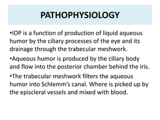 PATHOPHYSIOLOGY
•IOP is a function of production of liquid aqueous
humor by the ciliary processes of the eye and its
drainage through the trabecular meshwork.
•Aqueous humor is produced by the ciliary body
and flow into the posterior chamber behind the iris.
•The trabecular meshwork filters the aqueous
humor into Schlemm’s canal. Where is picked up by
the episcleral vessels and mixed with blood.
 