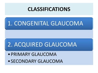 CLASSIFICATIONS
1. CONGENITAL GLAUCOMA
2. ACQUIRED GLAUCOMA
•PRIMARY GLAUCOMA
•SECONDARY GLAUCOMA
 