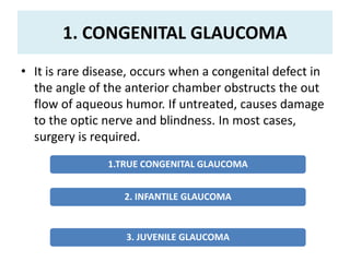 1. CONGENITAL GLAUCOMA
• It is rare disease, occurs when a congenital defect in
the angle of the anterior chamber obstructs the out
flow of aqueous humor. If untreated, causes damage
to the optic nerve and blindness. In most cases,
surgery is required.
1.TRUE CONGENITAL GLAUCOMA
2. INFANTILE GLAUCOMA
3. JUVENILE GLAUCOMA
 