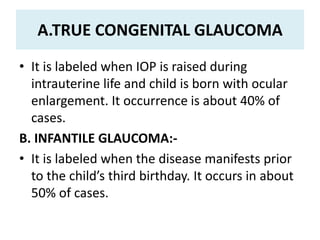 A.TRUE CONGENITAL GLAUCOMA
• It is labeled when IOP is raised during
intrauterine life and child is born with ocular
enlargement. It occurrence is about 40% of
cases.
B. INFANTILE GLAUCOMA:-
• It is labeled when the disease manifests prior
to the child’s third birthday. It occurs in about
50% of cases.
 