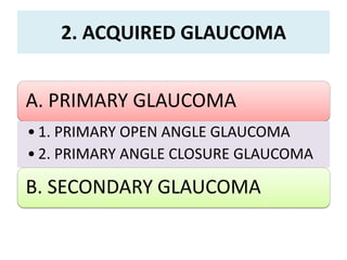2. ACQUIRED GLAUCOMA
A. PRIMARY GLAUCOMA
• 1. PRIMARY OPEN ANGLE GLAUCOMA
• 2. PRIMARY ANGLE CLOSURE GLAUCOMA
B. SECONDARY GLAUCOMA
 