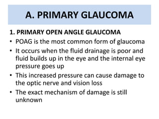 A. PRIMARY GLAUCOMA
1. PRIMARY OPEN ANGLE GLAUCOMA
• POAG is the most common form of glaucoma
• It occurs when the fluid drainage is poor and
fluid builds up in the eye and the internal eye
pressure goes up
• This increased pressure can cause damage to
the optic nerve and vision loss
• The exact mechanism of damage is still
unknown
 