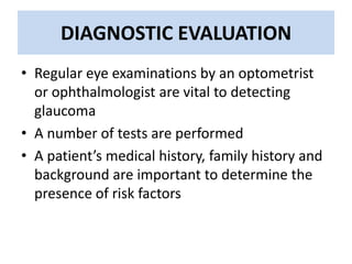 DIAGNOSTIC EVALUATION
• Regular eye examinations by an optometrist
or ophthalmologist are vital to detecting
glaucoma
• A number of tests are performed
• A patient’s medical history, family history and
background are important to determine the
presence of risk factors
 