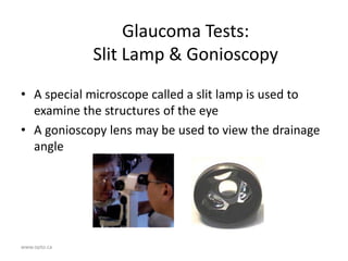 www.opto.ca
Glaucoma Tests:
Slit Lamp & Gonioscopy
• A special microscope called a slit lamp is used to
examine the structures of the eye
• A gonioscopy lens may be used to view the drainage
angle
 