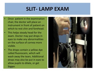 SLIT- LAMP EXAM
• Once patient in the examination
chair, the doctor will place an
instrument in front of patient on
which to rest chin and forehead.
• This helps steady head for the
exam. Doctor may put drops in
eyes to make any abnormalities
on the surface of cornea more
visible.
• The drops contain a yellow dye
called fluorescein, which will
wash away the tears. Additional
drops may also be put in eyes to
allow pupils to dilate, or get
bigger.10/26/2018
 