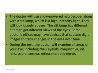 • The doctor will use a low-powered microscope, along
with a slit lamp, which is a high-intensity light. They
will look closely at eyes. The slit lamp has different
filters to get different views of the eyes. Some
doctor’s offices may have devices that capture digital
images to track changes in the eyes over time.
• During the test, the doctor will examine all areas of
your eye, including the:- eyelids, conjunctiva, iris,
lens, sclera, cornea, retina and optic nerve.
10/26/2018
 