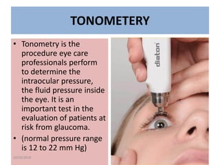 TONOMETERY
• Tonometry is the
procedure eye care
professionals perform
to determine the
intraocular pressure,
the fluid pressure inside
the eye. It is an
important test in the
evaluation of patients at
risk from glaucoma.
• (normal pressure range
is 12 to 22 mm Hg)
10/26/2018
 