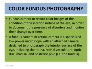 COLOR FUNDUS PHOTOGRAPHY
• Fundus camera to record color images of the
condition of the interior surface of the eye, in order
to document the presence of disorders and monitor
their change over time.
• A fundus camera or retinal camera is a specialized
low power microscope with an attached camera
designed to photograph the interior surface of the
eye, including the retina, retinal vasculature, optic
disc, macula, and posterior pole (i.e. the fundus).
10/26/2018
 