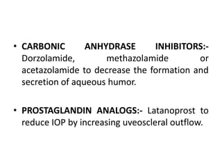 • CARBONIC ANHYDRASE INHIBITORS:-
Dorzolamide, methazolamide or
acetazolamide to decrease the formation and
secretion of aqueous humor.
• PROSTAGLANDIN ANALOGS:- Latanoprost to
reduce IOP by increasing uveoscleral outflow.
 