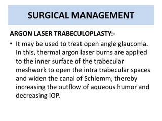 SURGICAL MANAGEMENT
ARGON LASER TRABECULOPLASTY:-
• It may be used to treat open angle glaucoma.
In this, thermal argon laser burns are applied
to the inner surface of the trabecular
meshwork to open the intra trabecular spaces
and widen the canal of Schlemm, thereby
increasing the outflow of aqueous humor and
decreasing IOP.
 