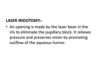 LASER IRIDOTOMY:-
• An opening is made by the laser bean in the
iris to eliminate the pupillary block. It relieves
pressure and preserves vision by promoting
outflow of the aqueous humor.
 