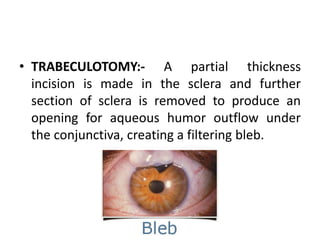 • TRABECULOTOMY:- A partial thickness
incision is made in the sclera and further
section of sclera is removed to produce an
opening for aqueous humor outflow under
the conjunctiva, creating a filtering bleb.
 