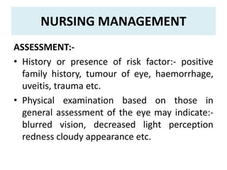 NURSING MANAGEMENT
ASSESSMENT:-
• History or presence of risk factor:- positive
family history, tumour of eye, haemorrhage,
uveitis, trauma etc.
• Physical examination based on those in
general assessment of the eye may indicate:-
blurred vision, decreased light perception
redness cloudy appearance etc.
 