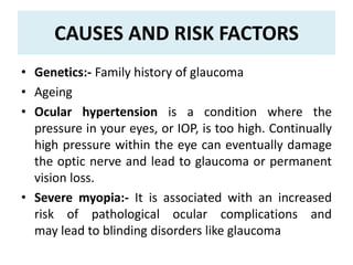 CAUSES AND RISK FACTORS
• Genetics:- Family history of glaucoma
• Ageing
• Ocular hypertension is a condition where the
pressure in your eyes, or IOP, is too high. Continually
high pressure within the eye can eventually damage
the optic nerve and lead to glaucoma or permanent
vision loss.
• Severe myopia:- It is associated with an increased
risk of pathological ocular complications and
may lead to blinding disorders like glaucoma
 