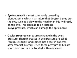 • Eye trauma:- It is most commonly caused by
blunt trauma, which is an injury that doesn't penetrate
the eye, such as a blow to the head or an injury directly
on the eye. This can lead to an increase
in eye pressure, which can damage the optic nerve.
• Ocular surgery:- can cause a change in the eye's
pressure. Sharp increases in eye pressure are called
“pressure spikes” and sometimes occur in patients
after cataract surgery. Often these pressure spikes are
short-term and can be treated with medicines.
 