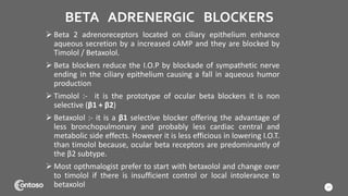 BETA ADRENERGIC BLOCKERS
 Beta 2 adrenoreceptors located on ciliary epithelium enhance
aqueous secretion by a increased cAMP and they are blocked by
Timolol / Betaxolol.
 Beta blockers reduce the I.O.P by blockade of sympathetic nerve
ending in the ciliary epithelium causing a fall in aqueous humor
production
 Timolol :- it is the prototype of ocular beta blockers it is non
selective (β1 + β2)
 Betaxolol :- it is a β1 selective blocker offering the advantage of
less bronchopulmonary and probably less cardiac central and
metabolic side effects. However it is less efficious in lowering I.O.T.
than timolol because, ocular beta receptors are predominantly of
the β2 subtype.
 Most opthmalogist prefer to start with betaxolol and change over
to timolol if there is insufficient control or local intolerance to
betaxolol 17
 