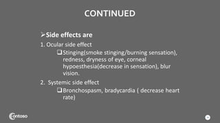 CONTINUED
Side effects are
1. Ocular side effect
Stinging(smoke stinging/burning sensation),
redness, dryness of eye, corneal
hypoesthesia(decrease in sensation), blur
vision.
2. Systemic side effect
Bronchospasm, bradycardia ( decrease heart
rate)
18
 